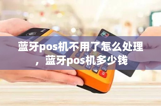 蓝牙pos机不用了怎么处理，蓝牙pos机多少钱