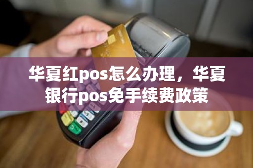 华夏红pos怎么办理，华夏银行pos免手续费政策