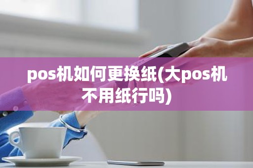 pos机如何更换纸(大pos机不用纸行吗)