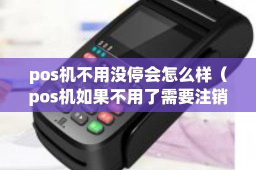 pos机不用没停会怎么样（pos机如果不用了需要注销吗）