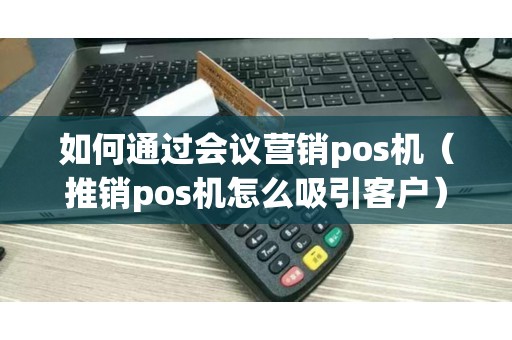 如何通过会议营销pos机（推销pos机怎么吸引客户）