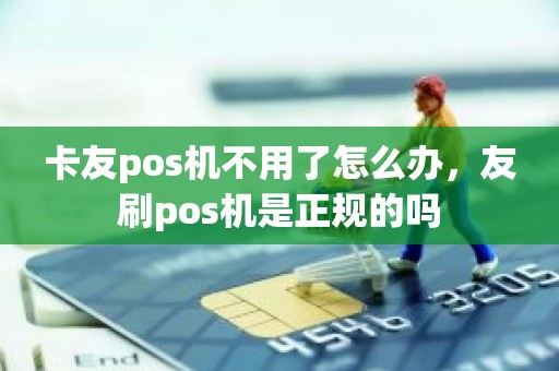 卡友pos机不用了怎么办，友刷pos机是正规的吗