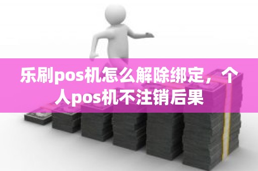 乐刷pos机怎么解除绑定，个人pos机不注销后果