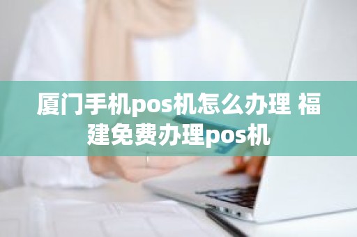 厦门手机pos机怎么办理 福建免费办理pos机