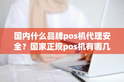 国内什么品牌pos机代理安全？国家正规pos机有哪几家