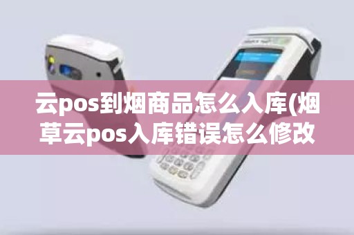 云pos到烟商品怎么入库(烟草云pos入库错误怎么修改)