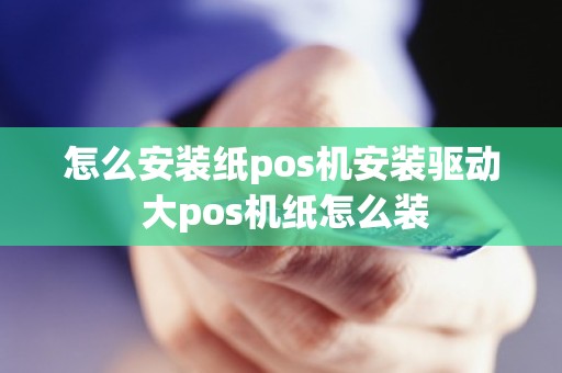 怎么安装纸pos机安装驱动 大pos机纸怎么装