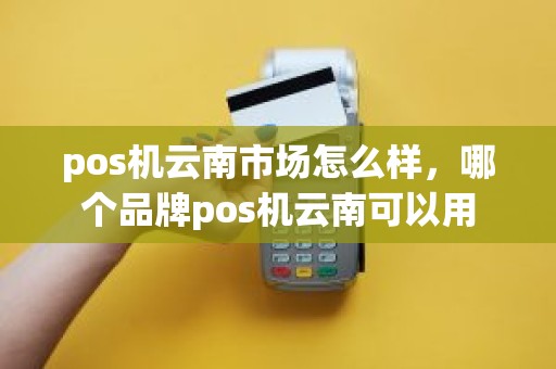 pos机云南市场怎么样，哪个品牌pos机云南可以用