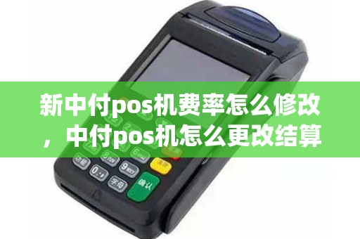 新中付pos机费率怎么修改，中付pos机怎么更改结算卡