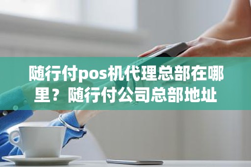 随行付pos机代理总部在哪里？随行付公司总部地址