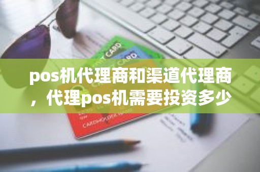 pos机代理商和渠道代理商，代理pos机需要投资多少钱