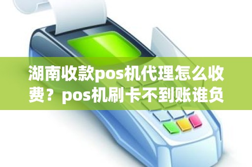 湖南收款pos机代理怎么收费？pos机刷卡不到账谁负责