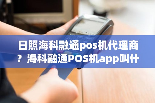 日照海科融通pos机代理商？海科融通POS机app叫什么名