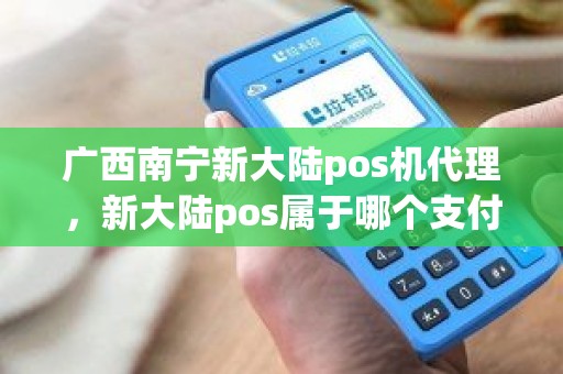 广西南宁新大陆pos机代理，新大陆pos属于哪个支付公司