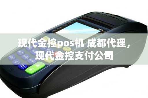 现代金控pos机 成都代理，现代金控支付公司