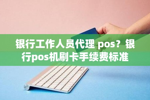 银行工作人员代理 pos？银行pos机刷卡手续费标准