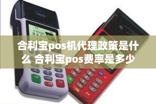 合利宝pos机代理政策是什么 合利宝pos费率是多少