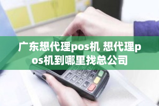 广东想代理pos机 想代理pos机到哪里找总公司