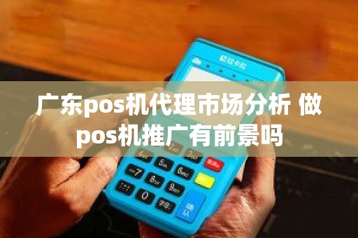 广东pos机代理市场分析 做pos机推广有前景吗