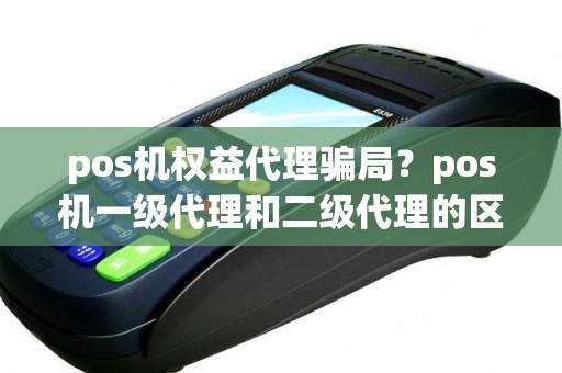 pos机权益代理骗局？pos机一级代理和二级代理的区别