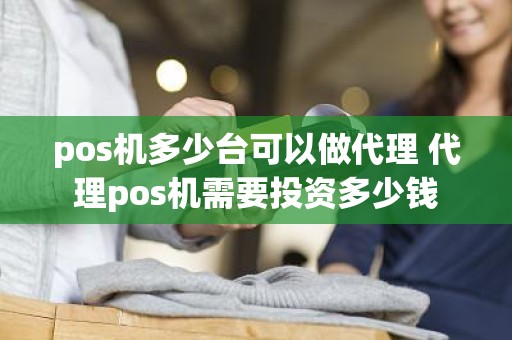 pos机多少台可以做代理 代理pos机需要投资多少钱