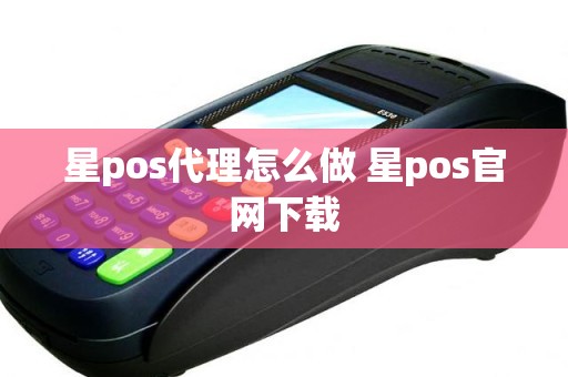 星pos代理怎么做 星pos官网下载