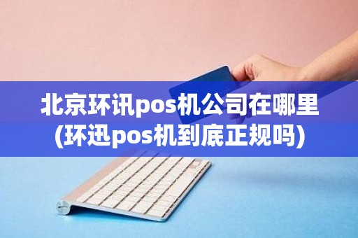 北京环讯pos机公司在哪里(环迅pos机到底正规吗)