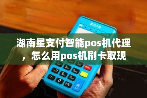 湖南星支付智能pos机代理，怎么用pos机刷卡取现