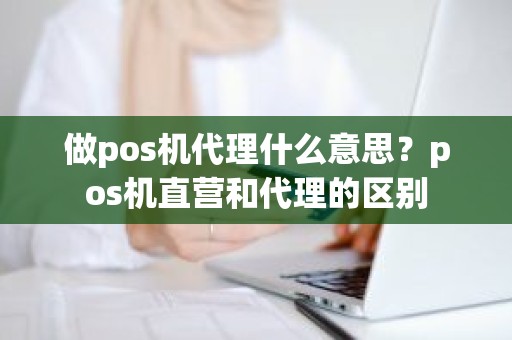 做pos机代理什么意思？pos机直营和代理的区别