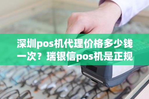 深圳pos机代理价格多少钱一次？瑞银信pos机是正规的吗