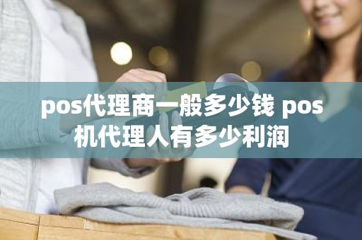 pos代理商一般多少钱 pos机代理人有多少利润