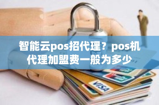 智能云pos招代理？pos机代理加盟费一般为多少