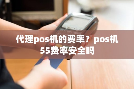 代理pos机的费率？pos机55费率安全吗