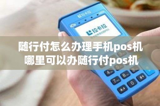 随行付怎么办理手机pos机 哪里可以办随行付pos机