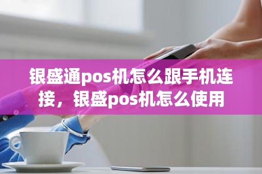 银盛通pos机怎么跟手机连接，银盛pos机怎么使用