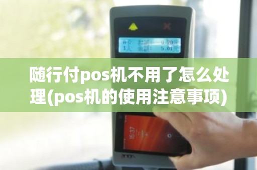 随行付pos机不用了怎么处理(pos机的使用注意事项)