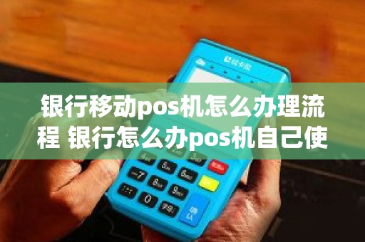 银行移动pos机怎么办理流程 银行怎么办pos机自己使用