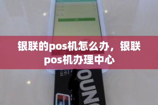 银联的pos机怎么办，银联pos机办理中心