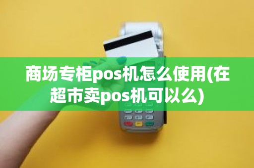 商场专柜pos机怎么使用(在超市卖pos机可以么)