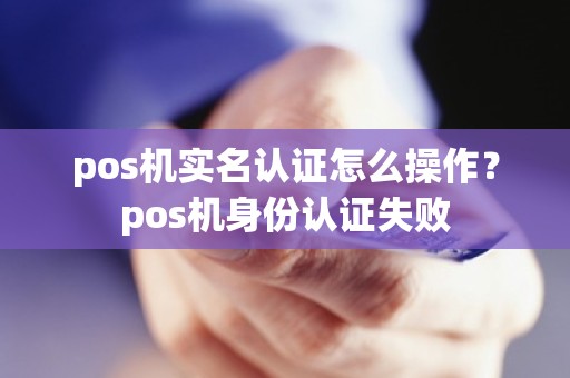 pos机实名认证怎么操作？pos机身份认证失败