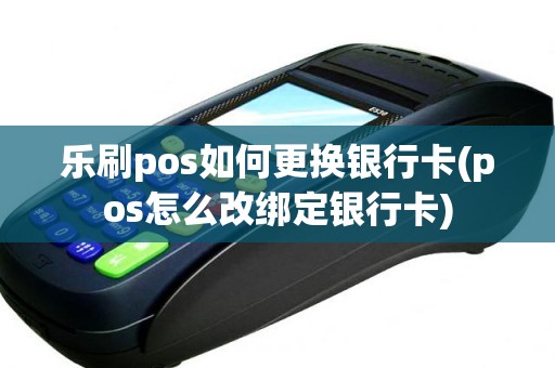 乐刷pos如何更换银行卡(pos怎么改绑定银行卡)