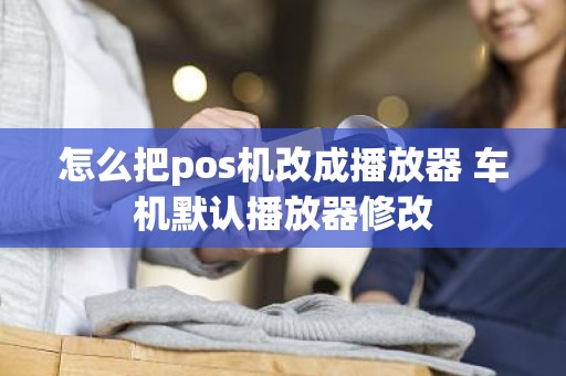 怎么把pos机改成播放器 车机默认播放器修改