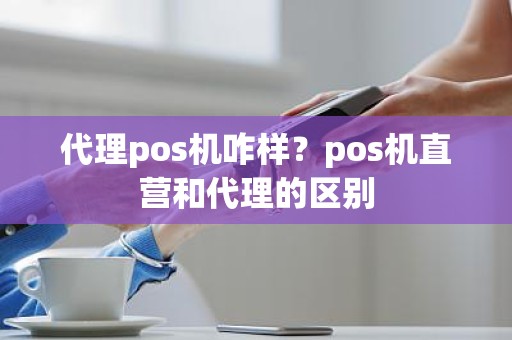 代理pos机咋样？pos机直营和代理的区别