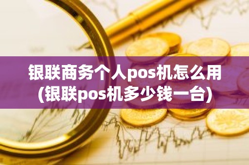 银联商务个人pos机怎么用(银联pos机多少钱一台)