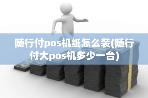 随行付pos机纸怎么装(随行付大pos机多少一台)