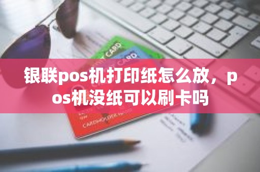 银联pos机打印纸怎么放，pos机没纸可以刷卡吗