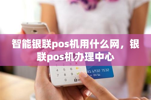 智能银联pos机用什么网，银联pos机办理中心