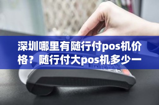 深圳哪里有随行付pos机价格？随行付大pos机多少一台