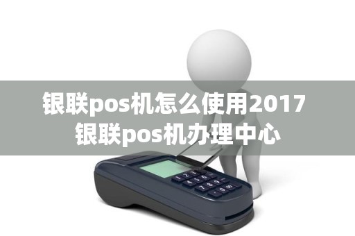 银联pos机怎么使用2017 银联pos机办理中心