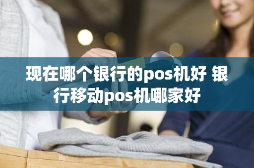 现在哪个银行的pos机好 银行移动pos机哪家好